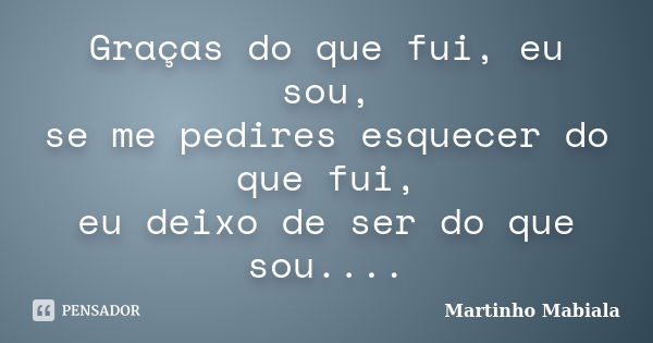 Graças do que fui, eu sou, se me pedires esquecer do que fui, eu deixo de ser do que sou....... Frase de Martinho Mabiala.