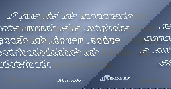 O que há de concreto neste mundo é a utópica concepção do homem sobre a substâncialidade da existência.... Frase de Martinho.