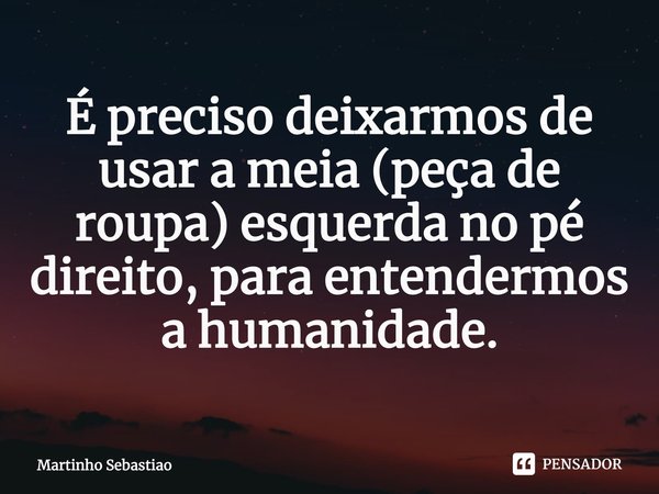 ⁠É preciso deixarmos de usar a meia (peça de roupa) esquerda no pé direito, para entendermos a humanidade.... Frase de Martinho Sebastiao.