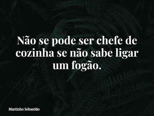 Não se pode ser chefe de cozinha se não sabe ligar um fogão.... Frase de Martinho Sebastião.