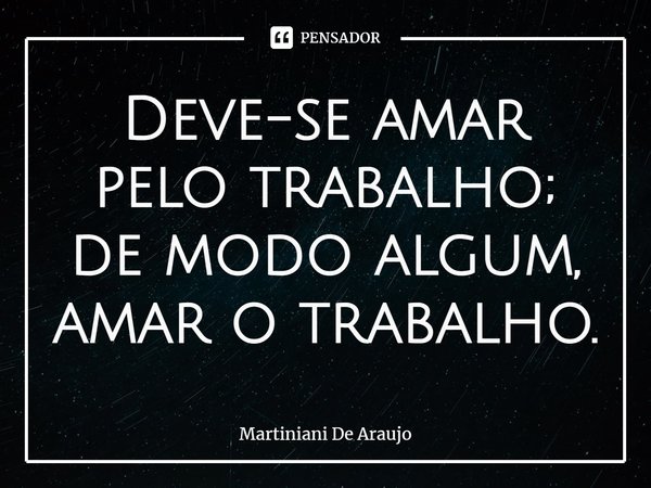Deve-se amar pelo trabalho; de modo algum, amar o trabalho.... Frase de Martiniani De Araujo.