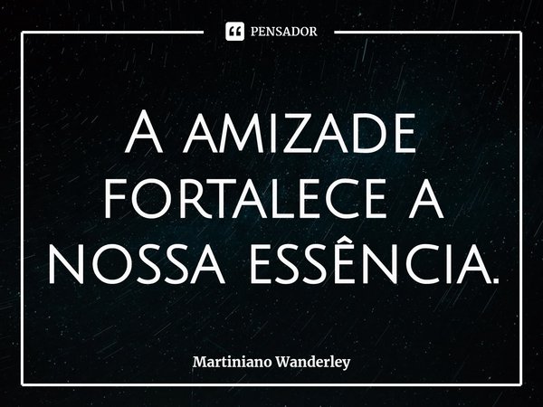 A amizade fortalece a nossa essência.... Frase de Martiniano Wanderley.