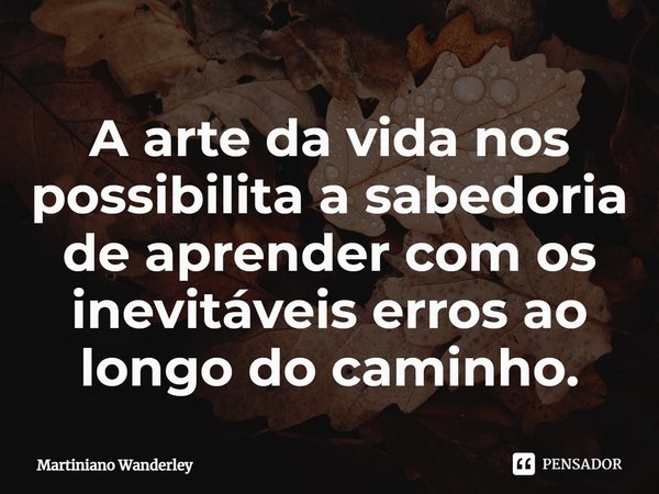 ⁠A arte da vida nos possibilita a sabedoria de aprender com os inevitáveis erros ao longo do caminho.... Frase de Martiniano Wanderley.