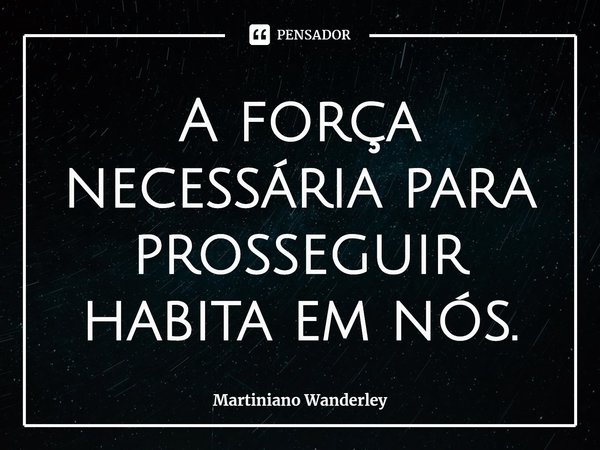 A força necessária para prosseguir habita em nós.... Frase de Martiniano Wanderley.