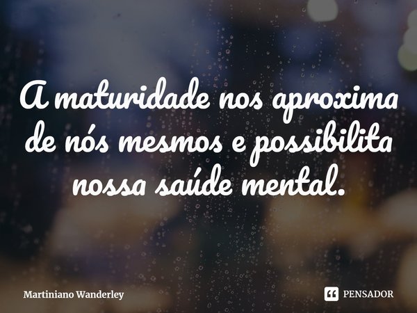 A maturidade nos aproxima de nós mesmos e possibilita nossa saúde mental.... Frase de Martiniano Wanderley.