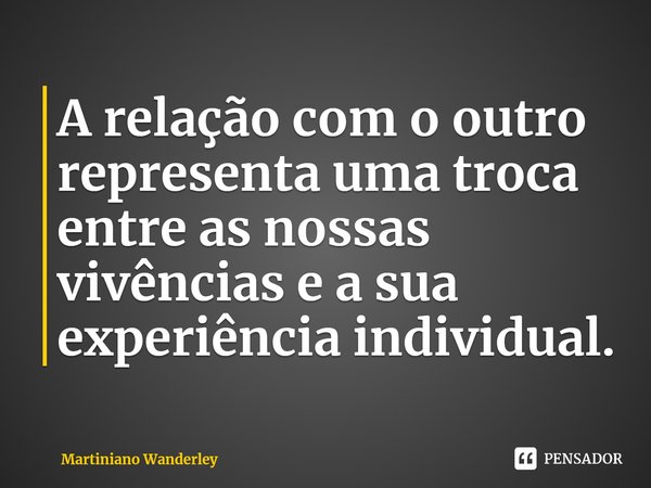 ⁠A relação com o outro representa uma troca entre as nossas vivências e a sua experiência individual.... Frase de Martiniano Wanderley.