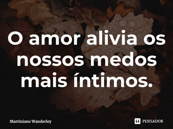 O amor alivia os nossos medos mais íntimos.... Frase de Martiniano Wanderley.