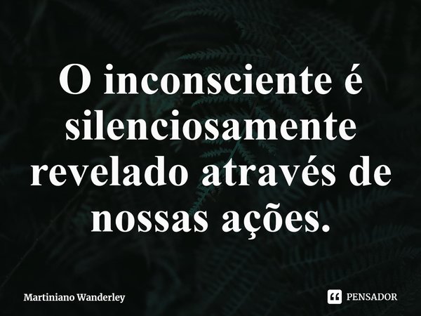 O inconsciente é silenciosamente revelado através de nossas ações.... Frase de Martiniano Wanderley.