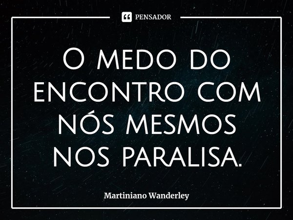 ⁠O medo do encontro com nós mesmos nos paralisa.... Frase de Martiniano Wanderley.