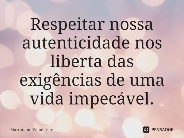 ⁠Respeitar nossa autenticidade nos liberta das exigências de uma vida impecável.... Frase de Martiniano Wanderley.