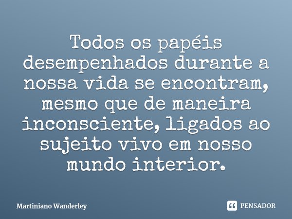 ⁠Todos os papéis desempenhados durante a nossa vida se encontram, mesmo que de maneira inconsciente, ligados ao sujeito vivo em nosso mundo interior.... Frase de Martiniano Wanderley.