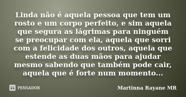 Linda não é aquela pessoa que tem um rosto e um corpo perfeito, e sim aquela que segura as lágrimas para ninguém se preocupar com ela, aquela que sorri com a fe... Frase de Martinna Rayane MR.