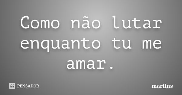 Como não lutar enquanto tu me amar.... Frase de Martins.