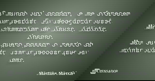 O mundo vai acabar, e me oferecem um pedido. Eu desejaria você. Me chamariam de louco, idiota, insano. Mas eu quero passar o resto da minha vida, com a pessoa q... Frase de Martins Marchi.