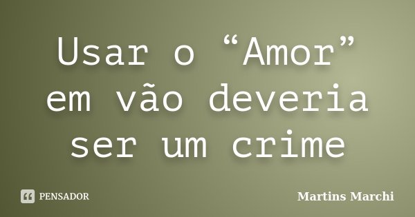 Usar o “Amor” em vão deveria ser um crime... Frase de Martins Marchi.