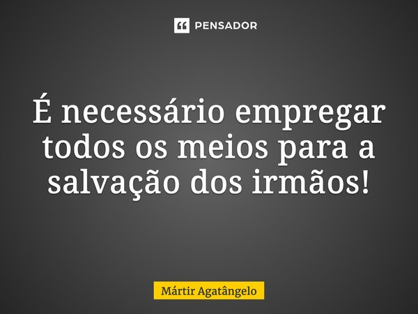 É necessário empregar todos os meios para a salvação dos irmãos!... Frase de Mártir Agatângelo.