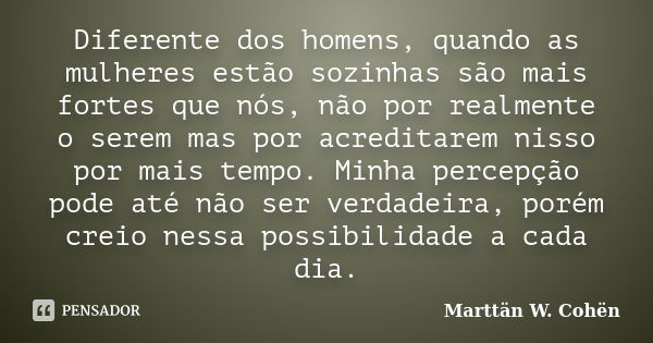 Diferente dos homens, quando as mulheres estão sozinhas são mais fortes que nós, não por realmente o serem mas por acreditarem nisso por mais tempo. Minha perce... Frase de Marttän W. Cohën.