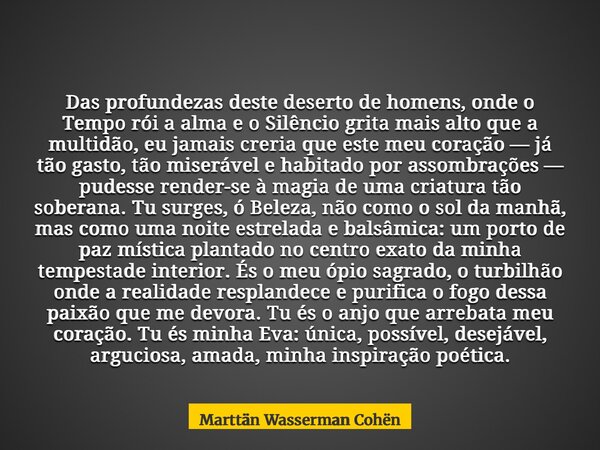 Das profundezas deste deserto de homens, onde o Tempo rói a alma e o Silêncio grita mais alto que a multidão, eu jamais creria que este meu coração — já tão gas... Frase de Marttän Wasserman Cohën.