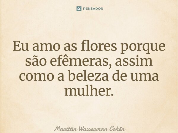 ⁠Eu amo as flores porque são efêmeras, assim como a beleza de uma mulher.... Frase de Marttän Wasserman Cohën.