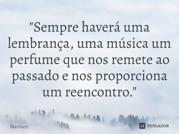 "Sempre haverá uma lembrança, uma música um perfume que nos remete ao passado e nos proporciona um reencontro."... Frase de Martucci.