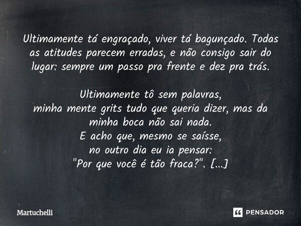 Ultimamente tá engraçado, viver tá bagunçado. Todas as atitudes parecem erradas, e não consigo sair do lugar: sempre um passo pra frente e dez pra trás. Ultima... Frase de Martuchelli.