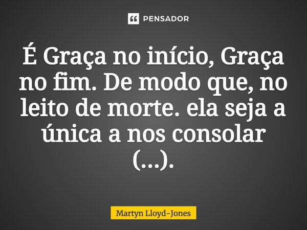 É Graça no início, Graça no fim. De modo que, no leito de morte. ela seja a única a nos consolar (...).... Frase de Martyn Lloyd-Jones.