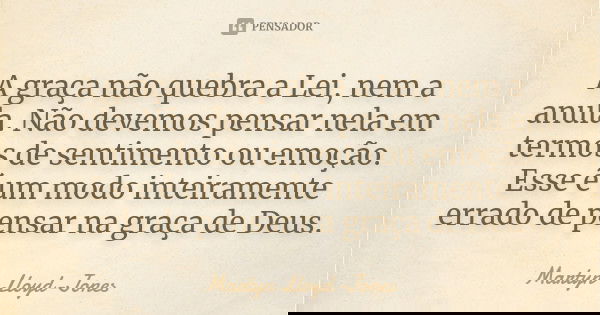 A graça não quebra a Lei, nem a anula. Não devemos pensar nela em termos de sentimento ou emoção. Esse é um modo inteiramente errado de pensar na graça de Deus.... Frase de Martyn Lloyd-Jones.