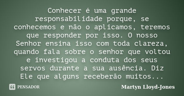 Conhecer é uma grande responsabilidade porque, se conhecemos e não o aplicamos, teremos que responder por isso. O nosso Senhor ensina isso com toda clareza, qua... Frase de Martyn Lloyd-Jones.