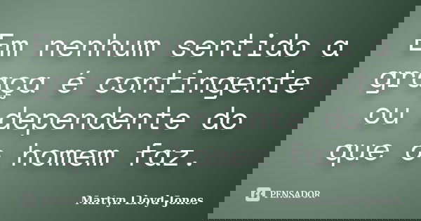 Em nenhum sentido a graça é contingente ou dependente do que o homem faz.... Frase de Martyn Lloyd-Jones.