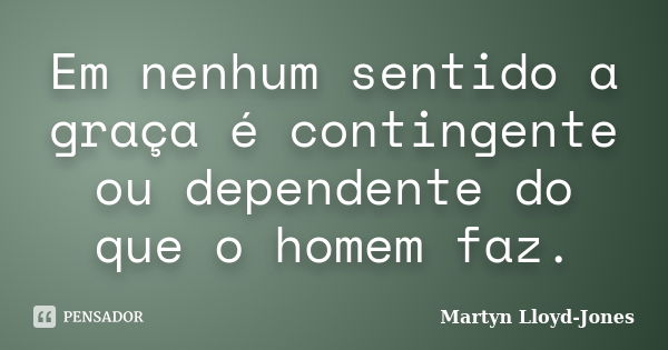 Em nenhum sentido a graça é contingente ou dependente do que o homem faz.... Frase de Martyn Lloyd-Jones.