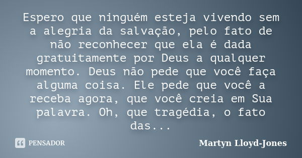 Espero que ninguém esteja vivendo sem a alegria da salvação, pelo fato de não reconhecer que ela é dada gratuitamente por Deus a qualquer momento. Deus não pede... Frase de Martyn Lloyd-Jones.