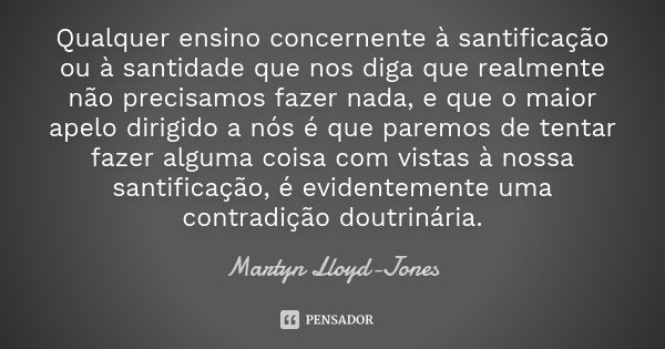 Qualquer ensino concernente à santificação ou à santidade que nos diga que realmente não precisamos fazer nada, e que o maior apelo dirigido a nós é que paremos... Frase de Martyn Lloyd-Jones.