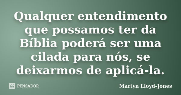 Qualquer entendimento que possamos ter da Bíblia poderá ser uma cilada para nós, se deixarmos de aplicá-la.... Frase de Martyn Lloyd-Jones.