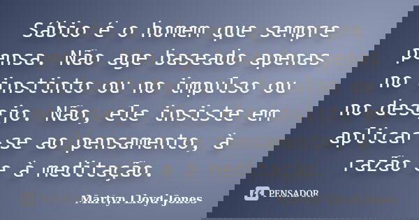 Sábio é o homem que sempre pensa. Não age baseado apenas no instinto ou no impulso ou no desejo. Não, ele insiste em aplicar-se ao pensamento, à razão e à medit... Frase de Martyn Lloyd-Jones.