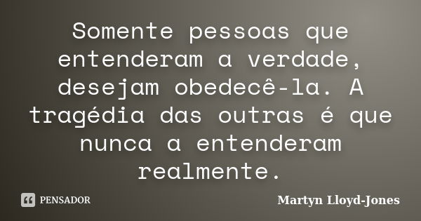 Somente pessoas que entenderam a verdade, desejam obedecê-la. A tragédia das outras é que nunca a entenderam realmente.... Frase de Martyn Lloyd-Jones.