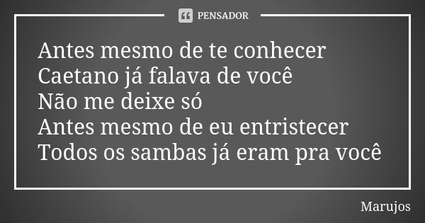 Antes mesmo de te conhecer Caetano já falava de você Não me deixe só Antes mesmo de eu entristecer Todos os sambas já eram pra você... Frase de Marujos.