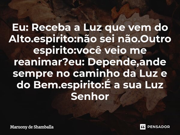 ⁠Eu: Receba a Luz que vem do Alto.espirito:não sei não.Outro espirito:você veio me reanimar?eu: Depende,ande sempre no caminho da Luz e do Bem.espirito:É a sua ... Frase de Maruony de Shamballa.