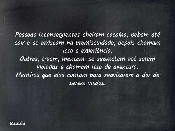 Pessoas inconsequentes cheiram cocaína, bebem até cair e se arriscam na promiscuidade, depois chamam isso e experiência. Outras, traem, mentem, se submetem até ... Frase de Marushi.