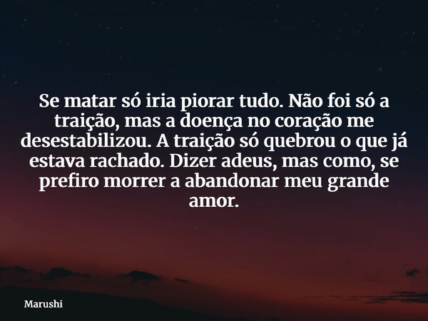 Se matar só iria piorar tudo. Não foi só a traição, mas a doença no coração me desestabilizou. A traição só quebrou o que já estava rachado. Dizer adeus, mas co... Frase de Marushi.