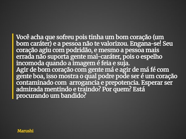 Você acha que sofreu pois tinha um bom coração (um bom caráter) e a pessoa não te valorizou. Engana-se! Seu coração agiu com podridão, e mesmo a pessoa mais err... Frase de Marushi.