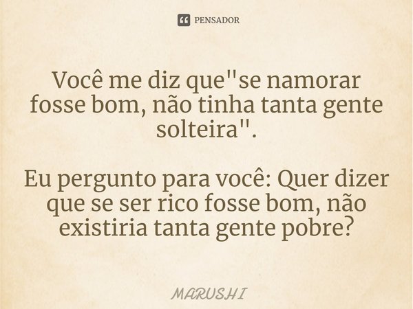 ⁠Você me diz que "se namorar fosse bom, não tinha tanta gente solteira". Eu pergunto para você: Quer dizer que se ser rico fosse bom, não existiria ta... Frase de Marushi.