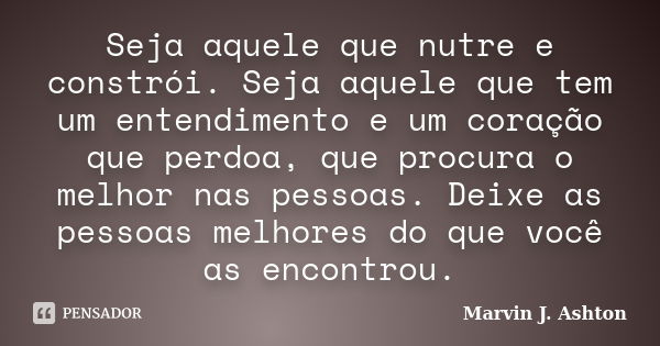 Seja aquele que nutre e constrói. Seja aquele que tem um entendimento e um coração que perdoa, que procura o melhor nas pessoas. Deixe as pessoas melhores do qu... Frase de Marvin J. Ashton.