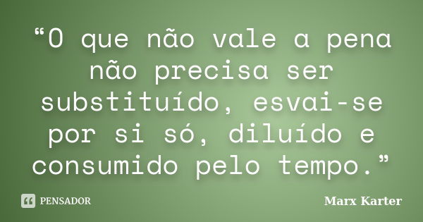 “O que não vale a pena não precisa ser substituído, esvai-se por si só, diluído e consumido pelo tempo.”... Frase de Marx Karter.