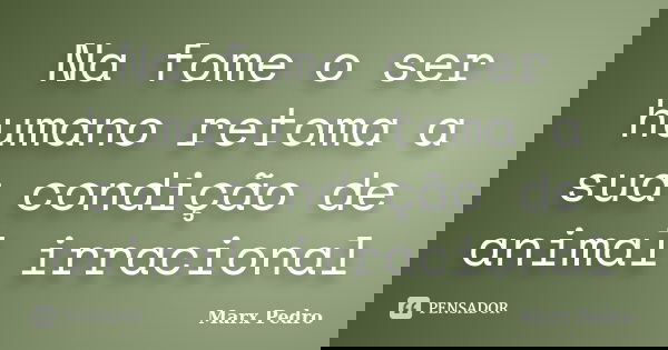 Na fome o ser humano retoma a sua condição de animal irracional... Frase de Marx Pedro.