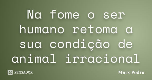 Na fome o ser humano retoma a sua condição de animal irracional... Frase de Marx Pedro.