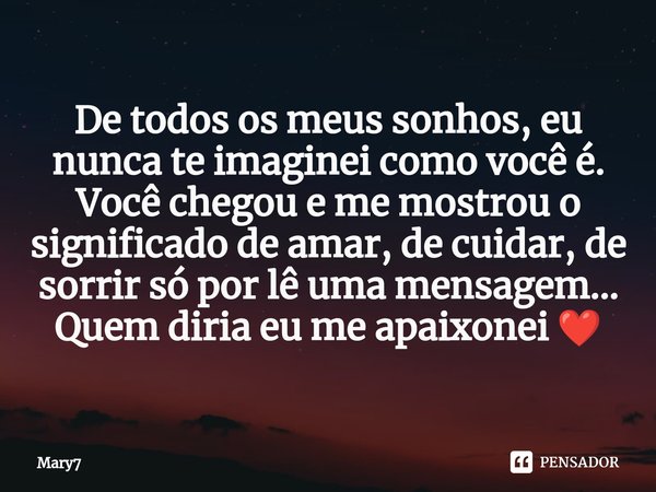 ⁠De todos os meus sonhos, eu nunca te imaginei como você é.
Você chegou e me mostrou o significado de amar, de cuidar, de sorrir só por lê uma mensagem...
Quem ... Frase de mary7.