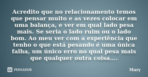 Acredito que no relacionamento temos que pensar muito e as vezes colocar em uma balança, e ver em qual lado pesa mais. Se seria o lado ruim ou o lado bom. Ao me... Frase de Mary.