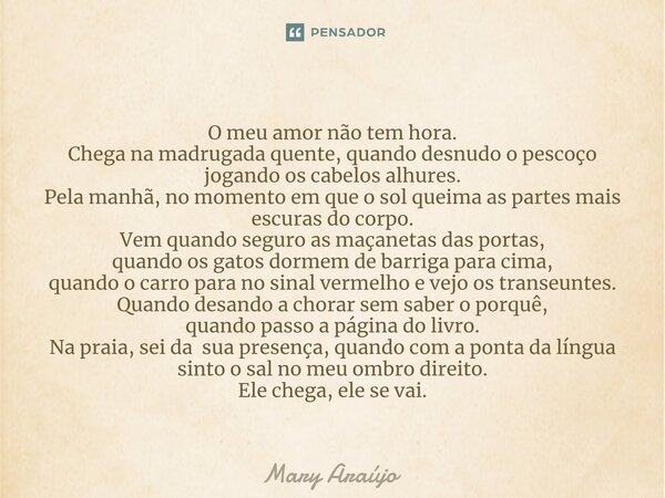 ⁠O meu amor não tem hora. Chega na madrugada quente, quando desnudo o pescoço jogando os cabelos alhures. Pela manhã, no momento em que o sol queima as partes m... Frase de Mary Araújo.