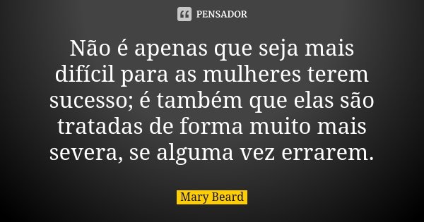 Não é apenas que seja mais difícil para as mulheres terem sucesso; é também que elas são tratadas de forma muito mais severa, se alguma vez errarem.... Frase de Mary Beard.