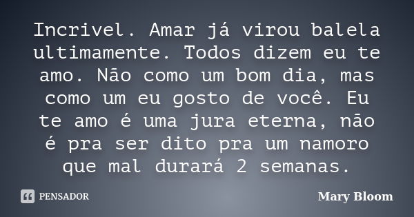 Incrivel. Amar já virou balela ultimamente. Todos dizem eu te amo. Não como um bom dia, mas como um eu gosto de você. Eu te amo é uma jura eterna, não é pra ser... Frase de Mary Bloom.